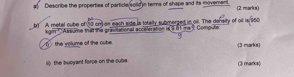 Describe the properties of particle(solid in terms of shape and its movement. 
(2 marks) 
b) A metal cube of 10 cm on each side is totally submerged in oil. The density of oil is 950
kgm^(-3) Assume that the gravitational acceleration is 9.81n ns . Compute: 
1) the volume of the cube. 
(3 marks) 
ii) the buoyant force on the cube. 
(3 marks)