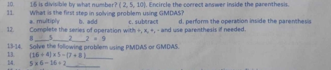 16 is divisible by what number? (2,5,10). Encircle the correct answer inside the parenthesis.
11. What is the first step in solving problem using GMDAS?
a. multiply b. add c. subtract d. perform the operation inside the parenthesis
12. Complete the series of operation with ÷, x, +, - and use parenthesis if needed.
8_ 5_ 2_ 2=9
13-14. Solve the following problem using PMDAS or GMDAS.
13. (16/ 4)* 5-(7+8) _
14. 5* 6-16/ 2 _