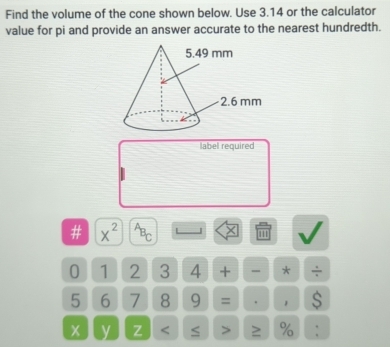 Find the volume of the cone shown below. Use 3.14 or the calculator 
value for pi and provide an answer accurate to the nearest hundredth. 
label required 
# x^(2^AB_C) 1''
0 1 2 3 4 + - * ÷
5 6 7 8 9 = . 1 $
x y Z < ≤ > ≥ % :