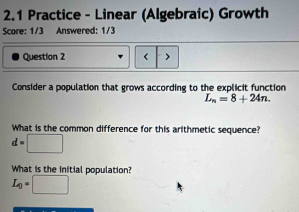 2.1 Practice - Linear (Algebraic) Growth
Score: 1/3 Answered: 1/3
Question 2 < >
Consider a population that grows according to the explicit function
L_n=8+24n. 
What is the common difference for this arithmetic sequence?
d=□
What is the initial population?
L_0=