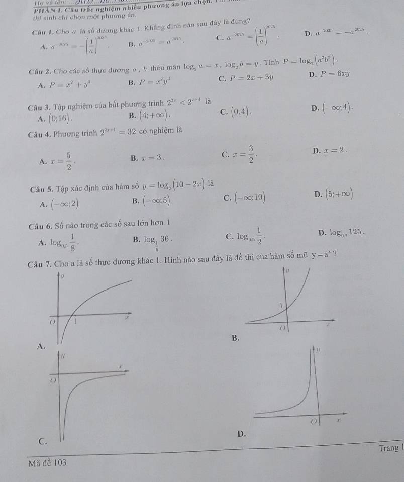 Họ và tên:  ....2 t Hu
PHÂN L Câu trấc nghiệm nhiều phương án lựa chộn.1
thí sinh chỉ chọn một phương ân.
Cầu L. Cho α là số dương khác 1. Khắng định nào sau đây là đúng?
A. a^(-2005)=-( 1/a )^2025 B. a^(-205)=a^(2025). C. a^(-2025)=( 1/a )^2026. D. a^(-2025)=-a^(2025).
Cầu 2. Cho các số thực dương a , b thỏa mãn log _2a=x,log _2b=y. Tính P=log _2(a^2b^3).
A. P=x^2+y^3 B. P=x^2y^3 C. P=2x+3y D. P=6xy
Câu 3. Tập nghiệm của bất phương trình 2^(2x)<2^(x+4) là
D.
A. (0;16).
B. (4;+∈fty ). C. (0;4). (-∈fty ;4).
Câu 4. Phương trình 2^(2x+1)=32 có nghiệm là
A. x= 5/2 .
D. x=2.
B. x=3.
C. x= 3/2 .
Câu 5. Tập xác định của hàm số y=log _2(10-2x) là
A. (-∈fty ;2) B. (-∈fty ;5) C. (-∈fty ;10) D. (5;+∈fty )
Câu 6. Số nào trong các số sau lớn hơn 1
A. log _0.5 1/8 , B. log _ 1/6 36. C. log _0.5 1/2 . D. log _0.2125.
Câu 7. Cho a là số thực dương khác 1. Hình nào sau đây là đồ thị của hàm số mũ y=a^x ?
B.
A.
D.
C.
Trang l
Mã đề 103