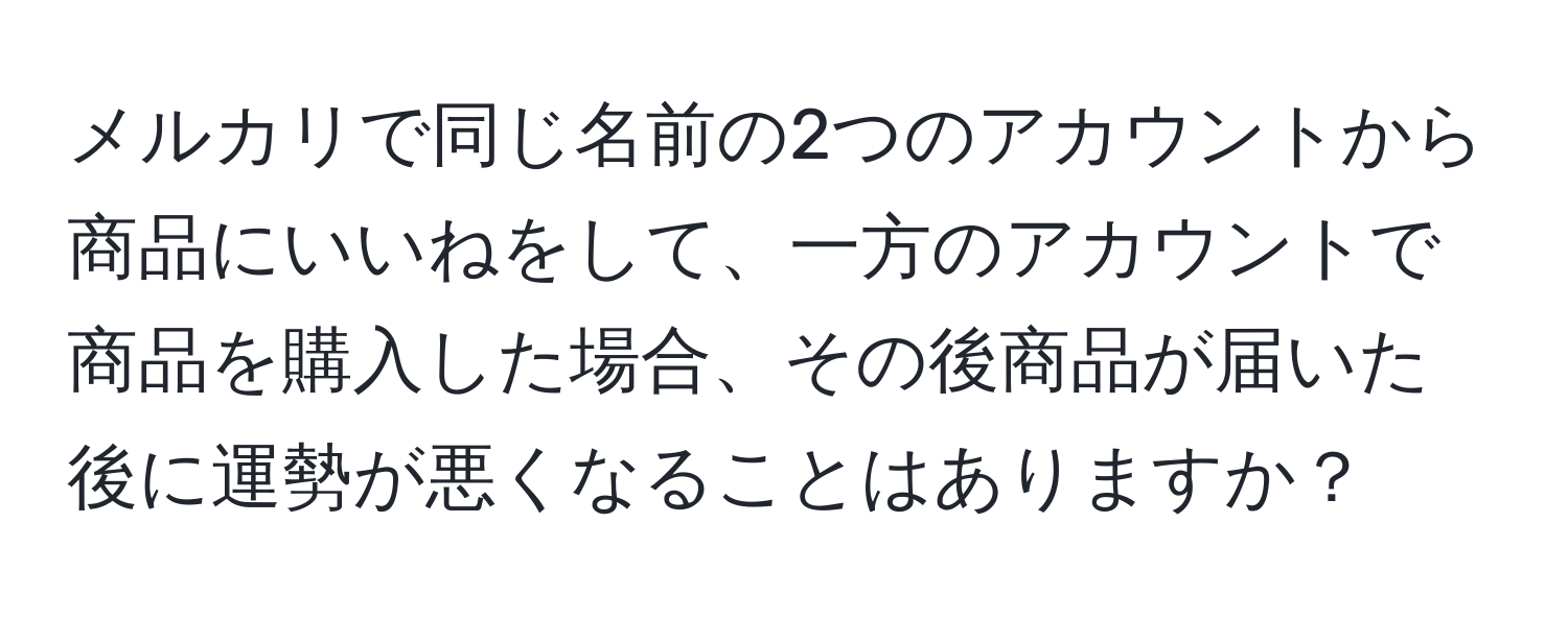 メルカリで同じ名前の2つのアカウントから商品にいいねをして、一方のアカウントで商品を購入した場合、その後商品が届いた後に運勢が悪くなることはありますか？