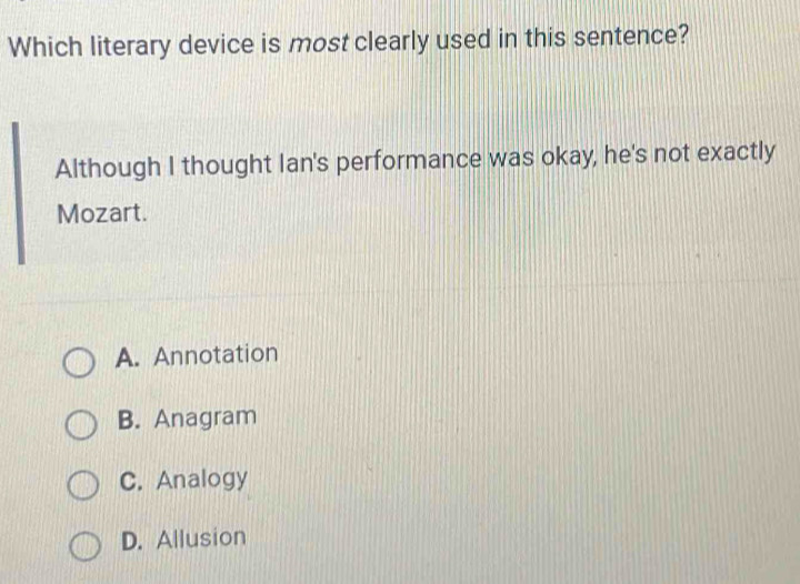 Which literary device is most clearly used in this sentence?
Although I thought lan's performance was okay, he's not exactly
Mozart.
A. Annotation
B. Anagram
C. Analogy
D. Allusion