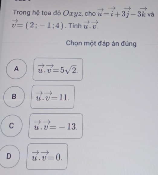 Trong hệ tọa độ Oxyz, cho vector u=vector i+3vector j-3vector k và
vector v=(2;-1;4). Tính vector u.vector v. 
Chọn một đáp án đúng
A vector u.vector v=5sqrt(2).
B vector u.vector v=11.
C vector u.vector v=-13.
D vector u.vector v=0.