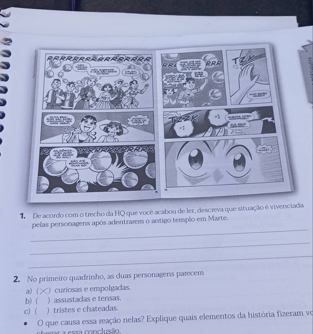 De acordo com o trecho da HQ que você acabou de ler, descreva que situação é vivenciada
_
pelas personagens após adentrarem o antigo templo em Marte.
_
_
2. No primeiro quadrinho, as duas personagens parecem
a) ( ) curiosas e empolgadas.
b) ( ) assustadas e tensas.
c)  ) tristes e chateadas.
O que causa essa reação nelas? Explique quais elementos da história fizeram vo
chegar a essa conclusão