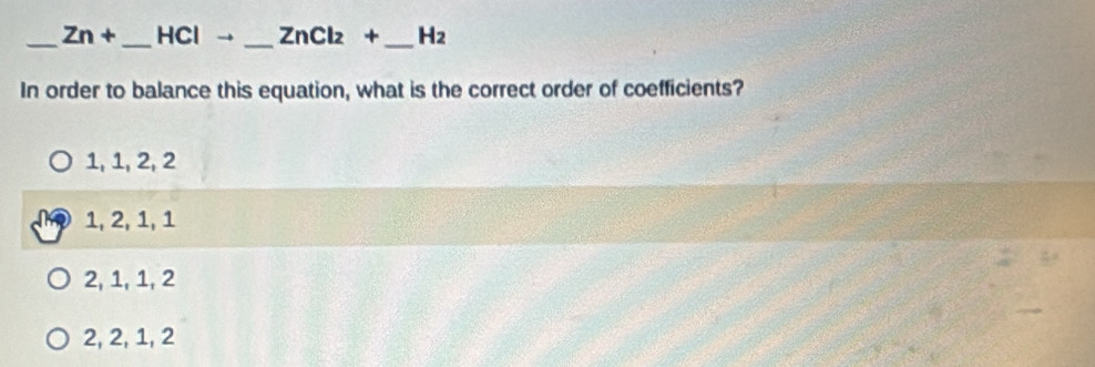 Zn+ _  HCIto _  ZnCl_2+ _  H_2
In order to balance this equation, what is the correct order of coefficients?
1, 1, 2, 2
1, 2, 1, 1
2, 1, 1, 2
2, 2, 1, 2