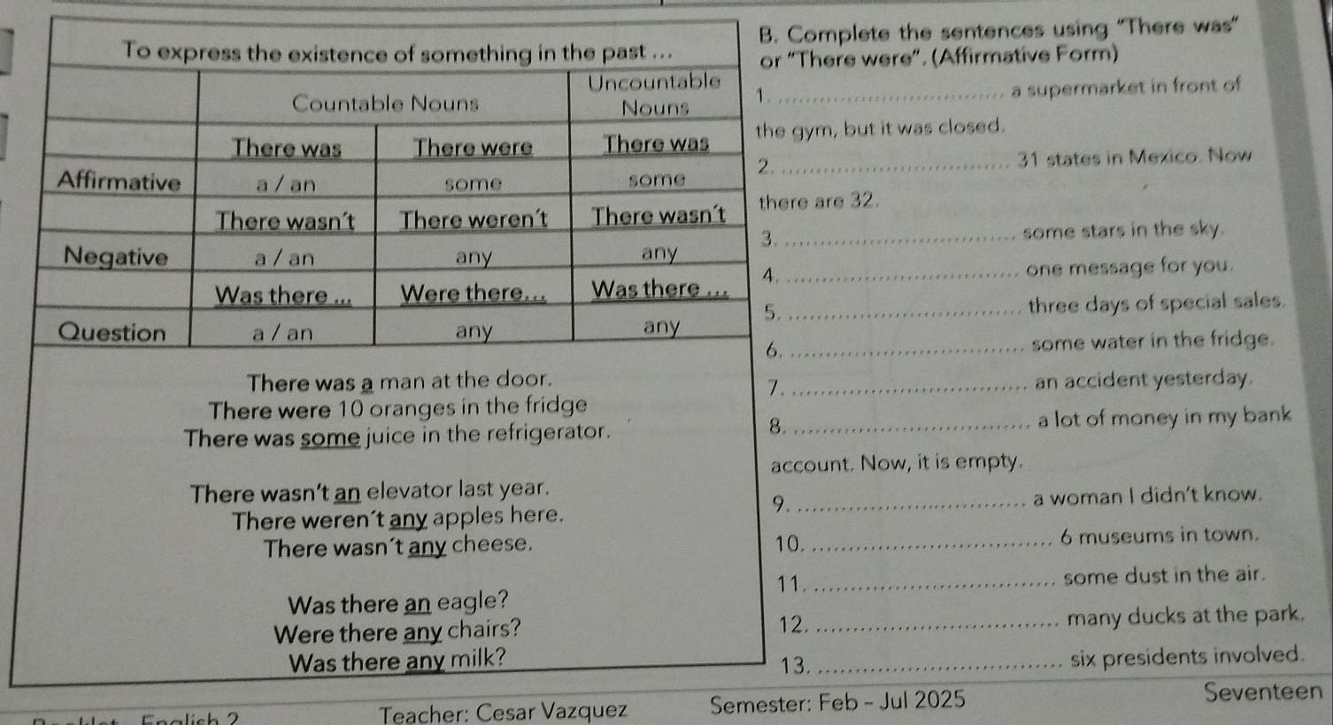 plete the sentences using "There was" 
e were”. (Affirmative Form) 
_a supermarket in front of 
but it was closed. 
_ 31 states in Mexico. Now 
e 32. 
_some stars in the sky. 
one message for you. 
_three days of special sales. 
_some water in the fridge. 
an accident yesterday. 
7. 
There were 10 oranges in the fridge 
8. 
There was some juice in the refrigerator. _a lot of money in my bank 
account. Now, it is empty. 
There wasn't an elevator last year. 
9. 
There weren't any apples here. _a woman I didn't know. 
There wasn't any cheese. 10. _ 6 museums in town. 
11._ 
some dust in the air. 
Was there an eagle? 
Were there any chairs? 12. _many ducks at the park. 
Was there any milk? 13. _six presidents involved. 
älich 2 Teacher: Cesar Vazquez Semester: Feb - Jul 2025 Seventeen