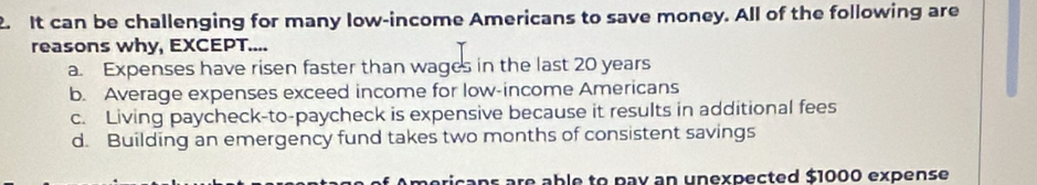 It can be challenging for many low-income Americans to save money. All of the following are
reasons why, EXCEPT....
a. Expenses have risen faster than wages in the last 20 years
b. Average expenses exceed income for low-income Americans
c. Living paycheck-to-paycheck is expensive because it results in additional fees
d. Building an emergency fund takes two months of consistent savings
mericans are able to pay an unexpected $1000 expense