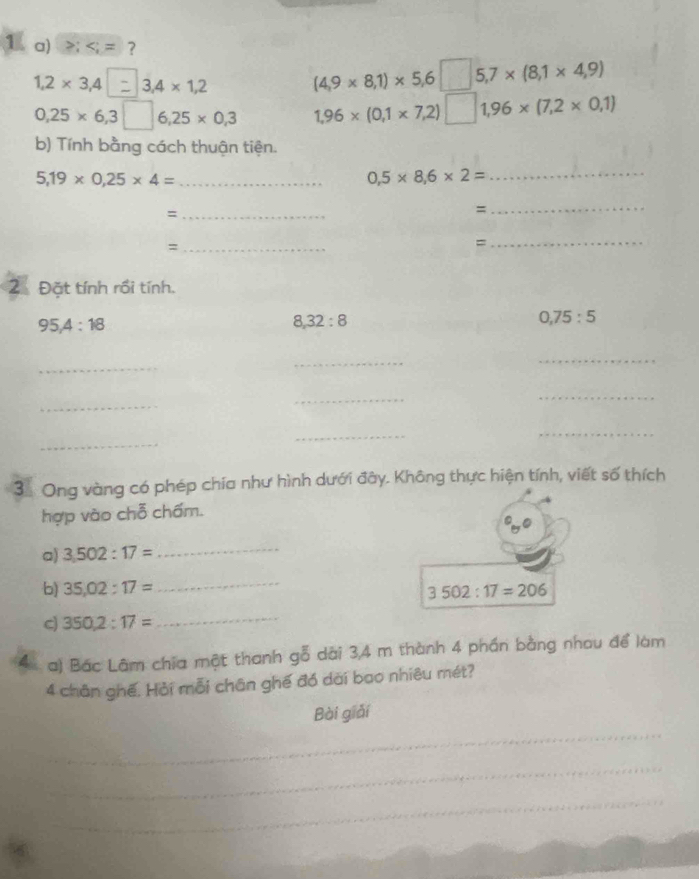 ≥;
1,2* 3,4| 3,4 × 1,2 (4,9* 8,1)* 5,6□ 5, 7* (8,1* 4,9)
0,25* 6,3□ 6,25* 0,3 1,96* (0,1* 7,2)□ 1,96* (7,2* 0,1)
b) Tính bằng cách thuận tiện.
5,19* 0,25* 4= _
0,5* 8,6* 2=
_ 
_= 
= 
_ 
_= 
= 
_ 
2 Đặt tính rồi tính.
95, 4 : 18
8, 32 : 8
0, 75 : 5
_ 
_ 
_ 
_ 
_ 
_ 
_ 
_ 
_ 
3. Ong vàng có phép chia như hình dưới đây. Không thực hiện tính, viết số thích 
hợp vào chỗ chấm. 
a) 3.502:17= _ 
b) 35,02:17=
_
3502:17=206
cj 350,2:17=
_ 
4 a) Bác Lâm chia một thanh gỗ dài 3,4 m thành 4 phần bằng nhau để làm
4 chân ghế. Hải mỗi chân ghế đó dài bao nhiêu mét? 
_ 
Bài giải 
_ 
_