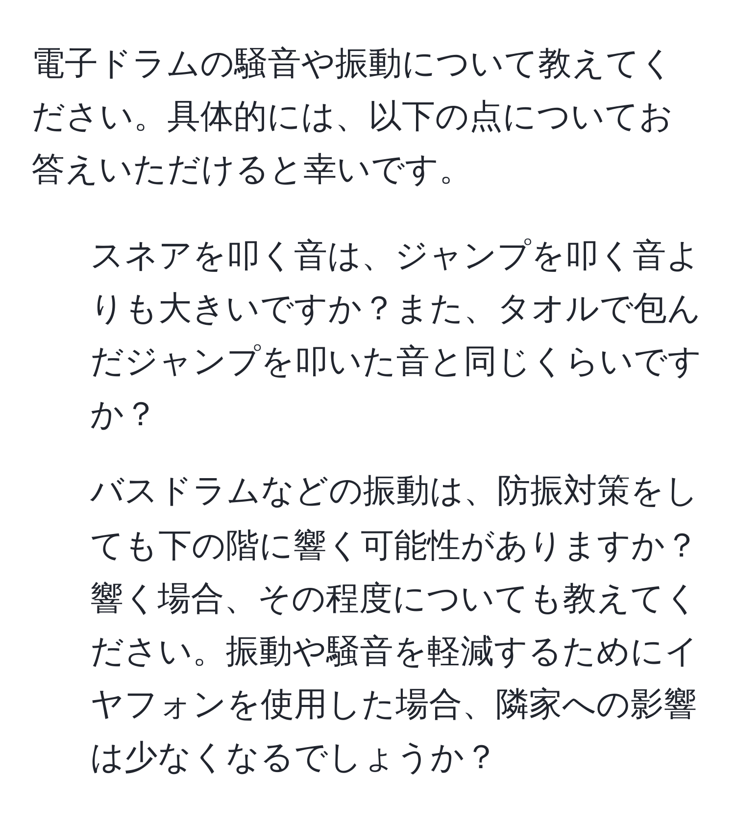 電子ドラムの騒音や振動について教えてください。具体的には、以下の点についてお答えいただけると幸いです。  
1) スネアを叩く音は、ジャンプを叩く音よりも大きいですか？また、タオルで包んだジャンプを叩いた音と同じくらいですか？  
2) バスドラムなどの振動は、防振対策をしても下の階に響く可能性がありますか？響く場合、その程度についても教えてください。振動や騒音を軽減するためにイヤフォンを使用した場合、隣家への影響は少なくなるでしょうか？