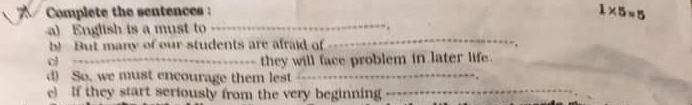 Complete the sentences :
1* 5=5
_ 
_ 
a) English is a must to 
b! But many of our students are afraid of 
_d 
they will face problem in later life. 
d) So, we must encourage them lest_ 
e) If they start seriously from the very beginning_
