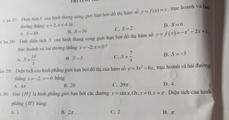 Diện tích S của hình thang cong giới hạn bởi đồ thị hàm số y=f(x)=x , trục hoành và hai
đường thāng x=2, x=4 là
A. S=10. B. S=16. C. S=2. D. S=6. 
Câu 28: Tính diện tích S của hình thang cong giới hạn bởi dhat o thị hàm số y=f(x)=-x^2-2x+1, 
trục hoành và hai đường thắng x=-2; x=0 ?
A. S= 10/3 . B. S=3 C. S= 7/3 . D. S=-3
u 29: Diện tích của hình phẳng giới hạn bởi đồ thị của hàm số y=3x^2-6x * trục hoành và hai đường
thẳng x=-2; x=0 bằng:
A. 4π. B. 20. C. 20π. D. 4.
30: Gọi (H ) là hình phẳng giới hạn bởi các đường y=sin x, Ox, x=0, x=π. Diện tích của hình
phẳng (H) bằng:
A. 1. B. 2π. C. 2. D. π.