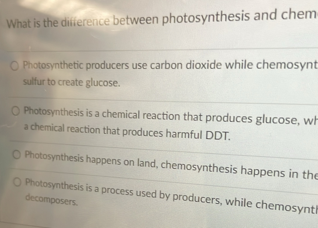 What is the difference between photosynthesis and chem
Photosynthetic producers use carbon dioxide while chemosynt
sulfur to create glucose.
Photosynthesis is a chemical reaction that produces glucose, wh
a chemical reaction that produces harmful DDT.
Photosynthesis happens on land, chemosynthesis happens in the
Photosynthesis is a process used by producers, while chemosynt
decomposers.