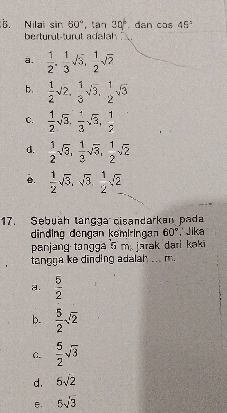 Nilai sin 60°, tan 30° , dan cos 45°
berturut-turut adalah .
a.  1/2 ,  1/3 sqrt(3),  1/2 sqrt(2)
b.  1/2 sqrt(2),  1/3 sqrt(3),  1/2 sqrt(3)
C.  1/2 sqrt(3),  1/3 sqrt(3),  1/2 
d.  1/2 sqrt(3),  1/3 sqrt(3),  1/2 sqrt(2)
e.  1/2 sqrt(3), sqrt(3),  1/2 sqrt(2)
17. Sebuah tangga disandarkan pada
dinding dengan kemiringan 60°. Jika
panjang tangga 5 m, jarak dari kaki
tangga ke dinding adalah ... m.
a.  5/2 
b.  5/2 sqrt(2)
C.  5/2 sqrt(3)
d. 5sqrt(2)
e. 5sqrt(3)