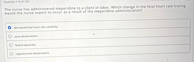 The nurse has administered meperidine to a client in labor. Which change in the fetal heart rate tracing
would the nurse expect to occur as a result of the meperidine administration?
decreased fetal heart rate variability
early decelerations
fetal bradycardia
repetitive late decelerations