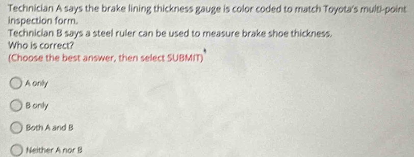 Technician A says the brake lining thickness gauge is color coded to match Toyota's multi-point
inspection form.
Technician B says a steel ruler can be used to measure brake shoe thickness.
Who is correct?
(Choose the best answer, then select SUBMIT)
A only
Bonly
Both A and B
Neither A nor B