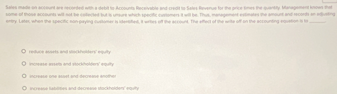 Sales made on account are recorded with a debit to Accounts Receivable and credit to Sales Revenue for the price times the quantity. Management knows that
some of those accounts will not be collected but is unsure which specific customers it will be. Thus, management estimates the amount and records an adjusting
entry. Later, when the specific non-paying customer is identified, it writes off the account. The effect of the write off on the accounting equation is to_
reduce assets and stockholders' equity
increase assets and stockholders' equity
increase one asset and decrease another
increase liabilities and decrease stockholders' equity