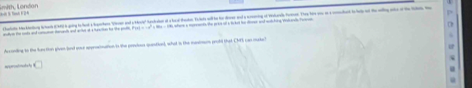 Smith, London 
Jrit S Test F24 
Charlate Mekkenlurg Schaeb (CM4) 6 going to hest a Seperhes "Dirser and a Moie" fundiaker at a local heuates. Tickets will be tor iser and a screening of Widarada Forrves. The hire you as a comouta to ey of teally 
anallves the nods and consuener demunds and arrive at a function for the proft P(x)=-x^2+80x-180 , where a reproenta the price of a ticlut for dinner and worthing Wakanda Fencoe 
Acconding to the fuection given (and your aperosimation in the provious quenition), what is the maximum proft that CMS can make? 
ispercosto notbehy □