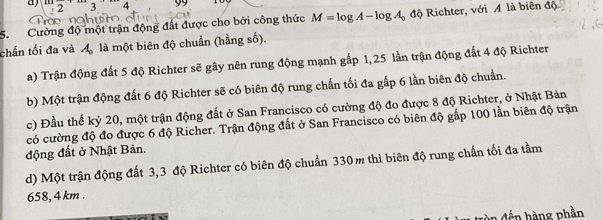 a 3 C 99
7
5. Cường độ một trận động đất được cho bởi công thức M=log A-log A_0 độ Richter, với A là biên độ
chấn tối đa và A_0 là một biên độ chuẩn (hằng số).
a) Trận động đất 5 độ Richter sẽ gây nên rung động mạnh gấp 1,25 lần trận động đất 4 độ Richter
b) Một trận động đất 6 độ Richter sẽ có biên độ rung chấn tối đa gắp 6 lần biên độ chuẩn.
c) Đầu thế kỷ 20, một trận động đất ở San Francisco có cường độ đo được 8 độ Richter, ở Nhật Bản
có cường độ đo được 6 độ Richer. Trận động đất ở San Francisco có biên độ gấp 100 lần biên độ trận
động đất ở Nhật Bản.
d) Một trận động đất 3,3 độ Richter có biên độ chuẩn 330m thì biên độ rung chấn tối đa tầm
658, 4 km.