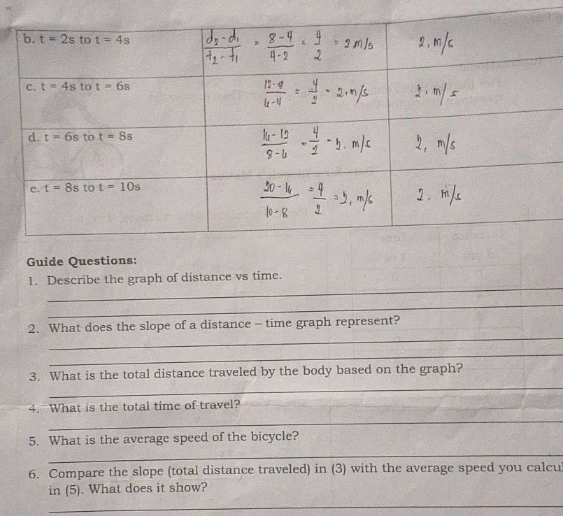 Guide Questions:
_
1. Describe the graph of distance vs time.
_
_
2. What does the slope of a distance - time graph represent?
_
_
3. What is the total distance traveled by the body based on the graph?
4. What is the total time of travel?
_
5. What is the average speed of the bicycle?
_
6. Compare the slope (total distance traveled) in (3) with the average speed you calcu
in (5). What does it show?
_