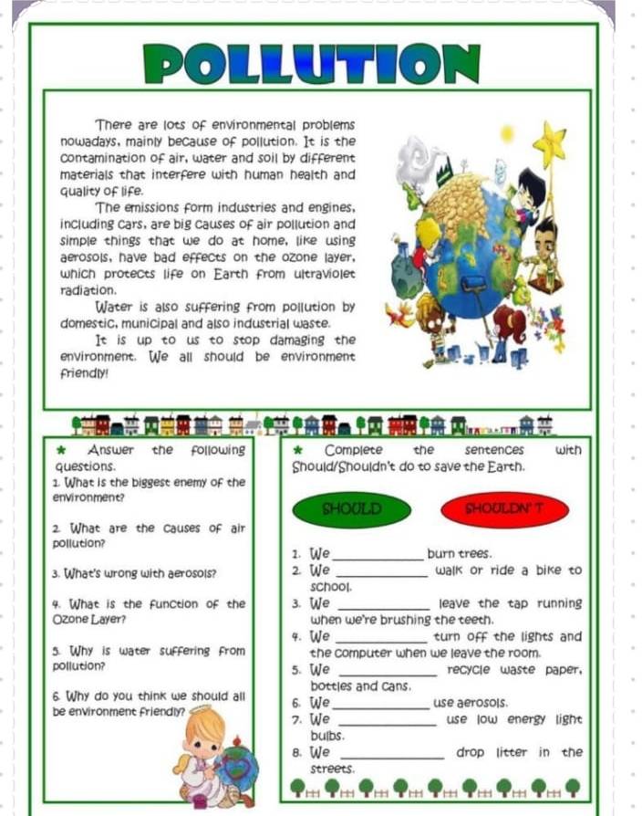 ION 
There are lots of environmental problems 
nowadays, mainly because of pollution. It is the 
contamination of air, water and soil by different 
materials that interfere with human health and 
quality of life. 
The emissions form industries and engines, 
including cars, are big causes of air pollution and 
simple things that we do at home, like using 
aerosols, have bad effects on the ozone layer, 
which protects life on Earth from ultraviolet 
radiation. 
Water is also suffering from pollution by 
domestic, municipal and also industrial waste. 
It is up to us to stop damaging the 
environment. We all should be environment 
friendly! 
* Answer the following * Complete the sentences with 
questions. Should/Shouldn't do to save the Earth. 
1. What is the biggest enemy of the 
environment? 
SHOULD SHOULDN' T 
2. What are the causes of air 
pollution? 
1. We_ burn trees. 
3. What's wrong with aerosols? 2. We _walk or ride a bike to 
school. 
4. What is the function of the 3. We _leave the tap running 
Ozone Layer? when we're brushing the teeth. 
4. We _turn off the lights and 
5. Why is water suffering from the computer when we leave the room. 
pollution? 5. We _recycle waste paper, 
bottles and cans. 
6. Why do you think we should all 6. We_ use aerosols. 
be environment friendly? 7. We _use low energy light 
bulbs. 
8. We _drop litter in the 
streets.
1 , H H