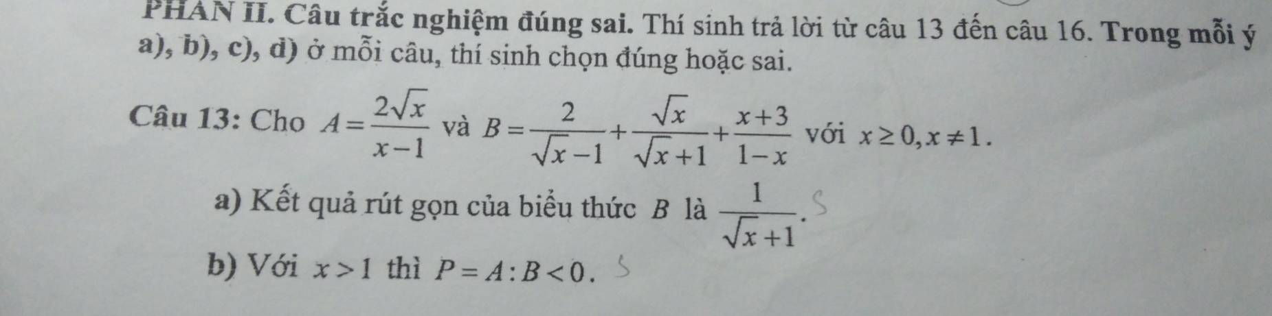 PHAN II. Câu trắc nghiệm đúng sai. Thí sinh trả lời từ câu 13 đến câu 16. Trong mỗi ý 
a), b), c), d) ở mỗi câu, thí sinh chọn đúng hoặc sai. 
Câu 13: Cho A= 2sqrt(x)/x-1  và B= 2/sqrt(x)-1 + sqrt(x)/sqrt(x)+1 + (x+3)/1-x  với x≥ 0, x!= 1. 
a) Kết quả rút gọn của biểu thức B là  1/sqrt(x)+1 
b) Với x>1 thì P=A:B<0</tex>.