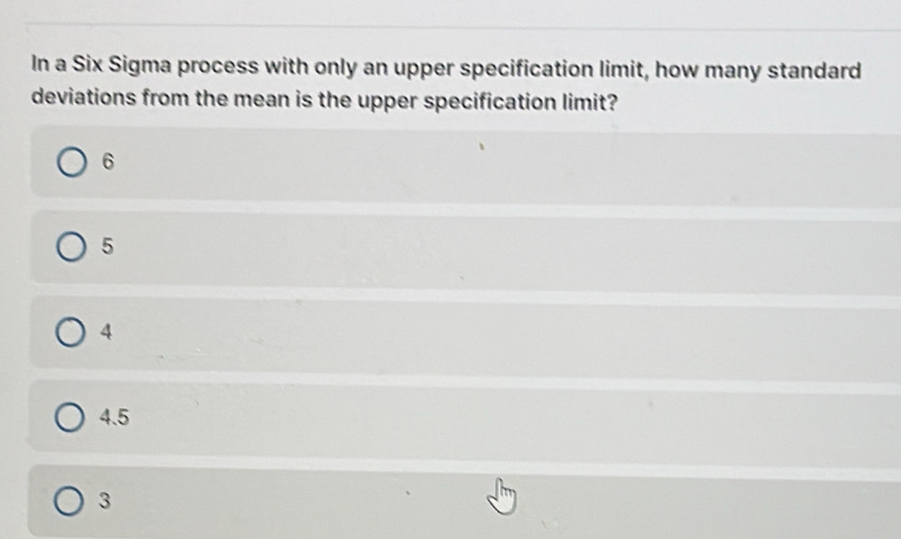 In a Six Sigma process with only an upper specification limit, how many standard
deviations from the mean is the upper specification limit?
6
5
4
4.5
3