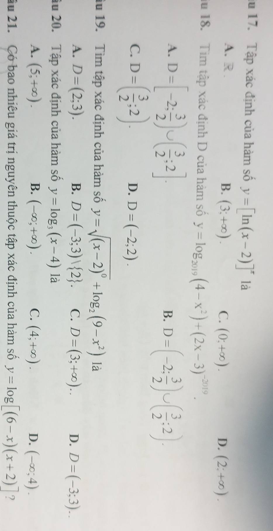 lu 17. Tập xác định của hàm số y=[ln (x-2)]^x là
A. R . B. (3;+∈fty ).
C. (0;+∈fty ). D. (2;+∈fty ). 
lu 18. Tìm tập xác định D của hàm số y=log _2019(4-x^2)+(2x-3)^-2019.
A. D=[-2; 3/2 )∪ ( 3/2 ;2].
B. D=(-2; 3/2 )∪ ( 3/2 ;2).
C. D=( 3/2 ;2).
D. D=(-2;2). 
lu 19. Tìm tập xác định của hàm số y=sqrt((x-2)^0)+log _2(9-x^2) là
A. D=(2;3). B. D=(-3;3) 2. C. D=(3;+∈fty ). D. D=(-3;3).. 
âu 20. Tập xác định của hàm số y=log _3(x-4). là
A. (5;+∈fty ). B. (-∈fty ;+∈fty ). C. (4;+∈fty ). D. (-∈fty ;4). 
Ấu 21. Có bao nhiêu giá trị nguyên thuộc tập xác định của hàm số y=log [(6-x)(x+2)] ?