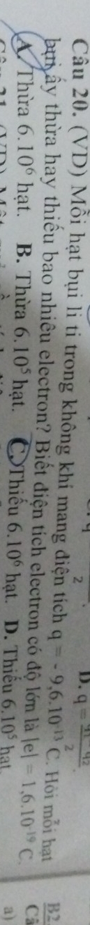 2
D. q=frac q_1-q_22. 
Câu 20. (VD) Mỗi hạt bụi li ti trong không khí mang điện tích q=-9,6.10^(-13)C. Hồi mỗi hạt frac B2(C_3)^(_2)^_· 
bui ây thừa hay thiếu bao nhiêu electron? Biết điện tích electron có độ lớn là |e|=1,6.10^(-19)C.
Thừa 6.10^6 /_2 lạt B. Thừa 6.10^5hat. Thiếu 6.10^6 hạt. D. Thiếu 6.10^5 hat
a)