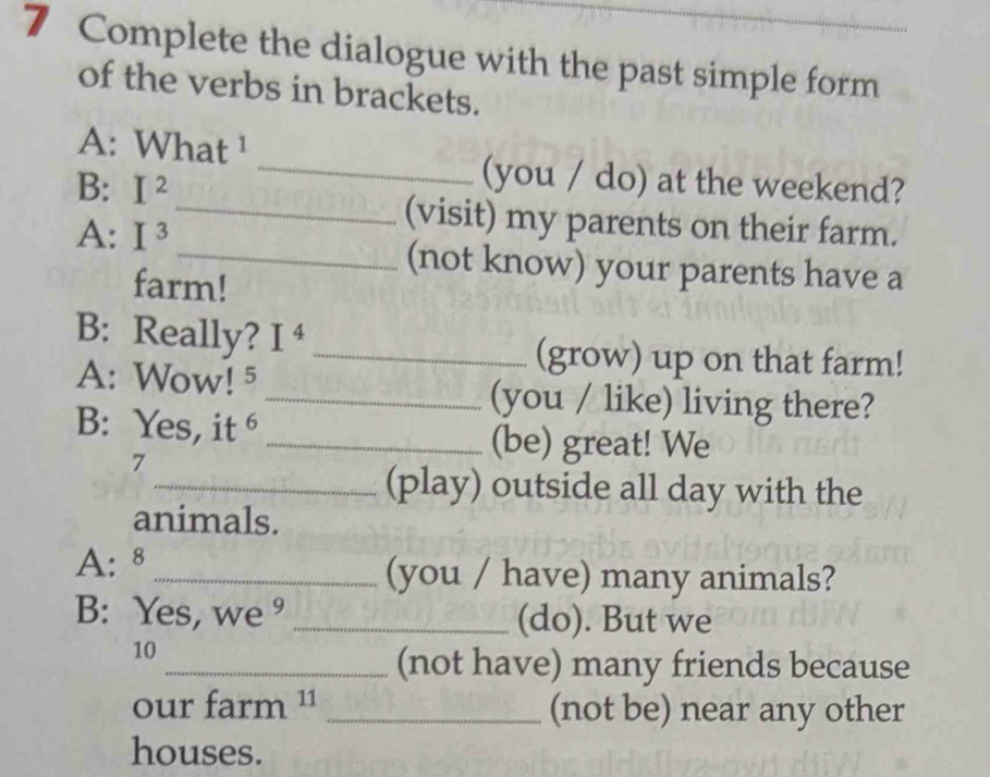 Complete the dialogue with the past simple form 
of the verbs in brackets. 
A: What ¹ 
B: I^2
_(you / do) at the weekend? 
A: I^3
_(visit) my parents on their farm. 
_(not know) your parents have a 
farm! 
B: Really? I^4 _ 
(grow) up on that farm! 
A: Wow! 5 _(you / like) living there? 
B: Yes, it _ 
7 
(be) great! We 
_(play) outside all day with the 
animals. 
A: 8_ (you / have) many animals? 
B: Yes, we ° _(do). But we 
10 
_(not have) many friends because 
our farm _(not be) near any other 
houses.