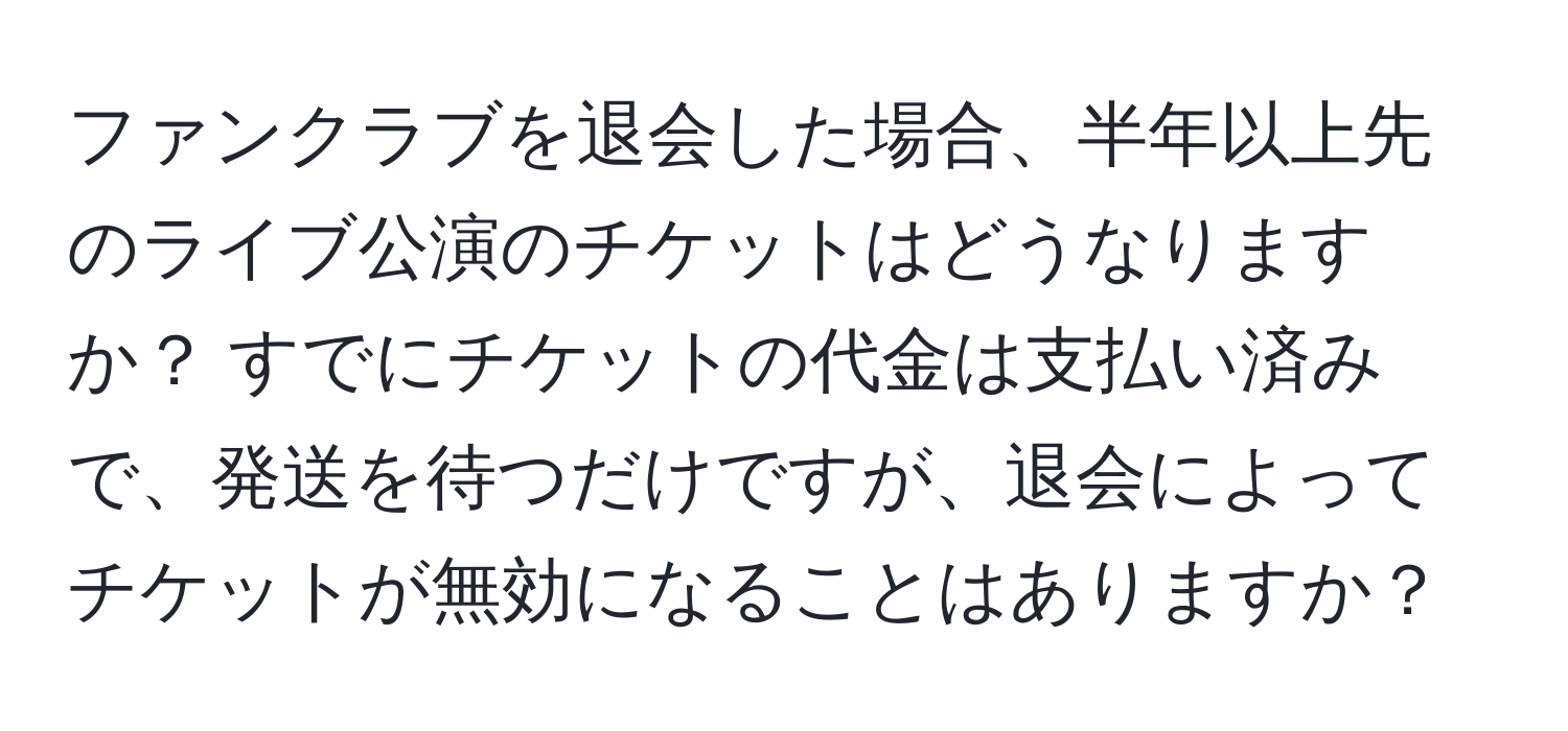 ファンクラブを退会した場合、半年以上先のライブ公演のチケットはどうなりますか？ すでにチケットの代金は支払い済みで、発送を待つだけですが、退会によってチケットが無効になることはありますか？