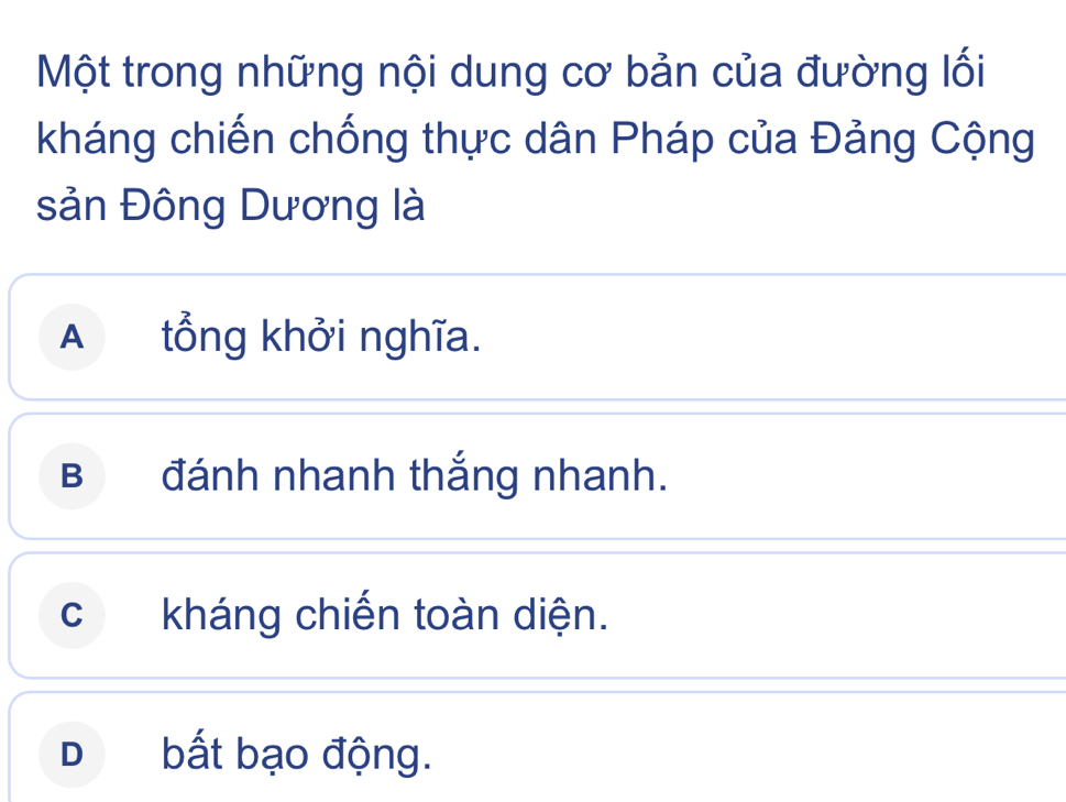 Một trong những nội dung cơ bản của đường lối
kháng chiến chống thực dân Pháp của Đảng Cộng
sản Đông Dương là
A tổng khởi nghĩa.
B đánh nhanh thắng nhanh.
c kháng chiến toàn diện.
D bất bạo động.