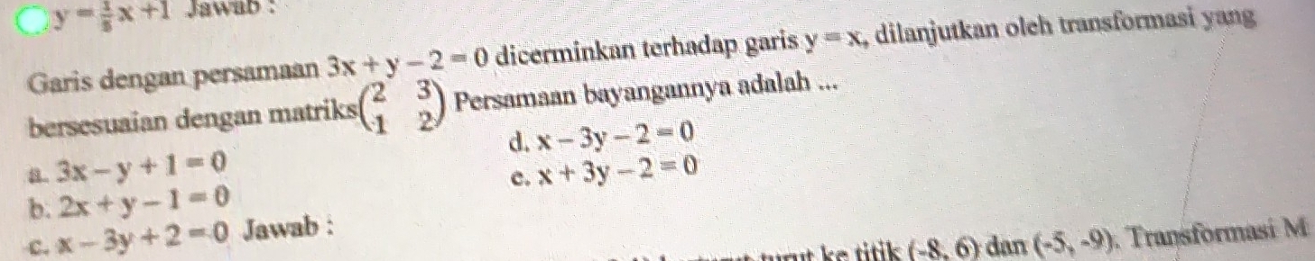 y= 1/5 x+1 Jawab :
Garis dengan persamaan 3x+y-2=0 dicerminkan terhadap garis y=x , dilanjutkan olch transformasi yang
bersesuaian dengan matriks beginpmatrix 2&3 1&2endpmatrix Persamaan bayangannya adalah ...
d. x-3y-2=0
a 3x-y+1=0
c. x+3y-2=0
b. 2x+y-1=0
c. x-3y+2=0 Jawab :
ut e titik . (-8,6) dan (-5,-9) Transformasi M