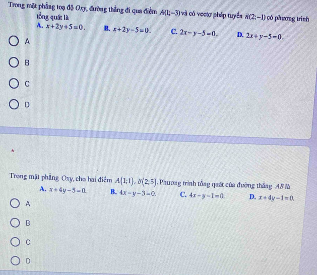 Trong mặt phẳng toạ độ Oxy, đường thẳng đi qua điểm A(1;-3) và có vectơ pháp tuyển overline n(2;-1) có phương trình
tổng quất là
A. x+2y+5=0. B. x+2y-5=0. C. 2x-y-5=0. D. 2x+y-5=0. 
A
B
C
D
*
Trong mặt phẳng Oxy, cho hai điểm A(1;1), B(2;5). Phương trình tổng quát của đường thắng AB là
A. x+4y-5=0. B. 4x-y-3=0. C. 4x-y-1=0. D. x+4y-1=0.
A
B
C
D