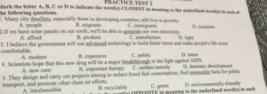 PRACTICE TEST 2
Mark the letter A, B, C or D to indicate the word(s) CLOSEST in meaning to the underlined word(s) in each of
he following questions.
l . Many city dwellers, especially those in developing countries, still live in poverty.
A. people B. migrants C. immigrants D. residents
2.If we have solar panels on our roofs, we'll be able to generate our own electricity.
A. afford B. produce C. manufacture D. light
3. I believe the government will use advanced technology to build faster trains and make people's life more
comfortable.
A. modern B. expensive C. public D. latest
4. Scientists hope that this new drug will be a major breakthrough in the fight against AIDS.
A. new cure B. important therapy C. sudden remedy D. dramatic development
5. They design and carry out projects aiming to reduce fossil fuel consumption, find renewable fuels for public
transport, and promote other clean air efforts.
A. inexhaustible B. recyclable C. green D. environmentally-friendly
(s) OPPOSITE in meaning to the underlined word(s) in each