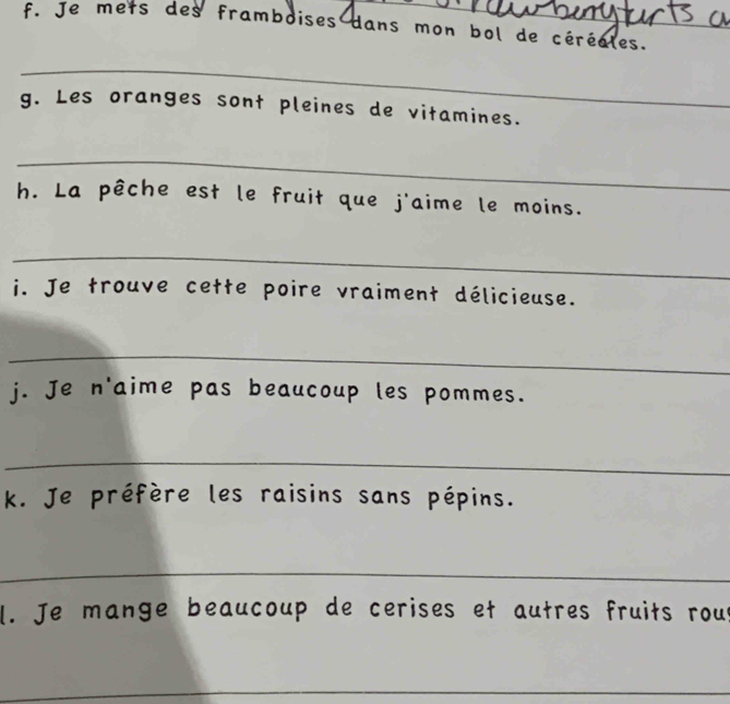 Je mets des framboises dans mon bol de céréales. 
_ 
g. Les oranges sont pleines de vitamines. 
_ 
h. La pêche est le fruit que j'aime le moins. 
_ 
i. Je trouve cette poire vraiment délicieuse. 
_ 
j. Je n'aime pas beaucoup les pommes. 
_ 
k. Je préfère les raisins sans pépins. 
_ 
l. Je mange beaucoup de cerises et autres fruits rout 
_