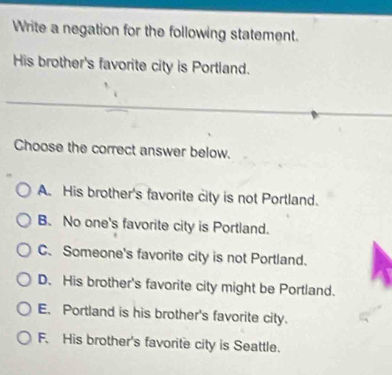 Write a negation for the following statement.
His brother's favorite city is Portland.
Choose the correct answer below.
A. His brother's favorite city is not Portland.
B. No one's favorite city is Portland.
C. Someone's favorite city is not Portland.
D. His brother's favorite city might be Portland.
E. Portland is his brother's favorite city.
F. His brother's favorite city is Seattle.