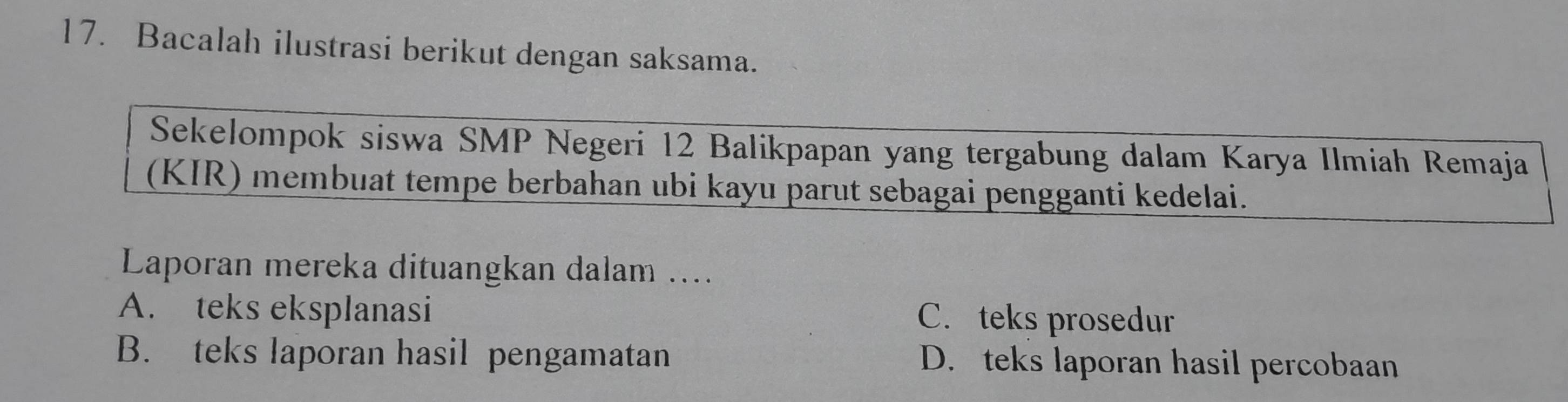 Bacalah ilustrasi berikut dengan saksama.
Sekelompok siswa SMP Negeri 12 Balikpapan yang tergabung dalam Karya Ilmiah Remaja
(KIR) membuat tempe berbahan ubi kayu parut sebagai pengganti kedelai.
Laporan mereka dituangkan dalam ....
A. teks eksplanasi C. teks prosedur
B. teks laporan hasil pengamatan D. teks laporan hasil percobaan