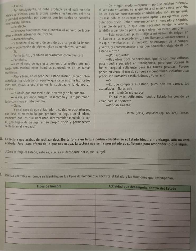 —A mi si,
—De ningún modo —repuso— porque existen quienes,
—Por consiguiente, se debe producir en el país no solo al ver esta situación, se asignarán a sí mismos este servicio.
bienes suficientes para la propía gente sino también del tipo En los Estados correctamente administrados son, en general,
y cantidad requeridos por aquellos con los cuales se necesita los más débiles de cuerpo y menos aptos para ejercitar cual-
intercambiar bienes.
quier otro oficio. Deben permanecer en el mercado y adquirir,
—En efecto.
a cambio de plata, lo que unos necesitan vender, y vender,
=Entonces tendremos que aumentar el número de labra- también a cambio de plata, lo que otros necesitan comprar.
dores y demás artesanos del Estado. —Esta necesidad, pues —dije a mi vez—, da origen en
—Aumentêmosio, el Estado a los mercaderes. ¿O no llamamos «mercaderes» a
Y también el número de servidores a cargo de la impor- los que, instalados en el mercado, se encargan de la compra
tación y exportación de bienes. ¿Son comerciantes, verdad? y venta, y «comerciantes» a los que comercian viajando de un
—Si. Estado a otro?
—Por lo tanto. ¿también necesitamos comerciantes? —¡Por supuesto!
-Por cierto. —Hay otros tipos de servidores, que no son muy valiosos
--Y en el caso de que este comercio se realice por mar, para nuestra sociedad en inteligencia, pero que poseen la
harán falta muchos otros hombres conocedores de las tareas fuerza corporal suficiente para las tareas pesadas. Porque
maritimas. ponen en venta el uso de su fuerza y denominan «salario» a su
—Ahora bien, en el seno del Estado mismo, ¿cómo inter- precio son llamados «asalariados». ¿No es así?
cambiarán los ciudadanos aquello que cada uno ha fabricado? —Si.
Pues con vistas a eso creamos la sociedad y fundamos un —Lo que completa el Estado, pues, son me parece, los
Estado. asalariados. ¡No es así?
—Es obvio que por medio de la venta y de la compra, —A mi también me parece.
—De ahí, por ende, surgirá un mercado y un signo mone- —En tal caso, Adimanto, nuestro Estado ha crecido ya
tario con miras al intercambio. como para ser perfecto.
—Claro. —Probablemente.
—Y en el caso de que el labrador o cualquier otro artesano
que lleva al mercado lo que produce no llegue en el mismo  Platón. (2014), República (pp. 122-126), Gredos.
momento que los que necesitan intercambiar mercadería con
él, ¿no dejará de trabajar en su propio oficio y permanecerá
sentado en el mercado?
II. La lectura que acabas de realizar describe la forma en la que podría constituirse el Estado ideal, sin embargo, aún no está
acabado. Pero, para efecto de lo que nos ocupa, la lectura que se ha presentado es suficiente para responder lo que sigue.
. ¿Cómo se forja el Estado, esto es, cuál es el detonante por el cual surge?
_
_
_
2. Realiza una tabla en donde se identifiquen los tipos de hombre que necesita el Estado y las funciones que desempeñan.