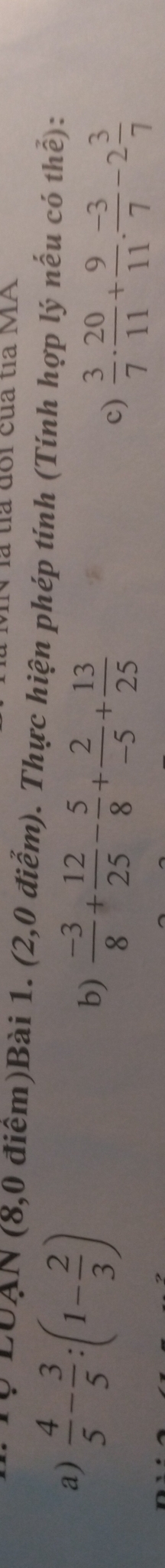 là tía đổi của ta MA 
Q LUAN (8,0 điểm)Bài 1. (2,0 điểm). Thực hiện phép tính (Tính hợp lý nếu có thể): 
a)  4/5 - 3/5 :(1- 2/3 )
b)  (-3)/8 + 12/25 - 5/8 + 2/-5 + 13/25 
c)  3/7 ·  20/11 + 9/11 ·  (-3)/7 -2 3/7 