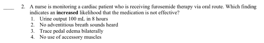 A nurse is monitoring a cardiac patient who is receiving furosemide therapy via oral route. Which finding
indicates an increased likelihood that the medication is not effective?
1. Urine output 100 mL in 8 hours
2. No adventitious breath sounds heard
3. Trace pedal edema bilaterally
4. No use of accessory muscles