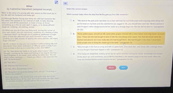 Bliss
by Katherine Mansfield (adapted excerpt) Select the correct arrwor
"Iss" is the story of a young wie who seems to find much joy in
her life with her hushand and baly girl . Which excerpt helps refine the idea that Bertha gets joy from ltile moments?
(1) Athough Bertha Young was thirly she still had moments like A. "We went to the park and I sat down on a chair and took her out of the pram and a big dog came along and
this when she wanted to run inslead of walk, to take dancing
staps on and off the pavement, to bowl a hoop, to throw put its head on my knee and she clutched its ear, tugged it. Oh, you should have seen her." Bertha wanted to
something up in the air and catch it again, or to stand still and laugh at--nothing--at nothing, simply ask if it wasn't rather dangerous to let her clutch at a strange dog's ear. But she did not dare to " (paragraphs
(2) What can you do ill you are thirty and, turning the corner of 20-215
yout men slreet, you are overcome, suddenly, by a feeling of bless
piece of that late afternoon sun and it burned in your heart. B. "Some yellow pears, smooth as slk, some while grapes covered with a silver bloomand a big cluster of purple
—absolute blissf—as though you'd suddenly ewallowed a bright ones. These last she had bought to tone in with the new dining-room carpet. Yes, that did soued tather far
fnger and toe? sending out a lttle shower of sparks into every particle, into every fetched and absurd, but it was really why she had bought them. She had thought in the shop: "I must fave
(3) Oh, is there no way you can express it without being ally and some purple ones to bring the campet up to the table.'' (paragraps I
disordarly? How idiotic civillusson if Why be gives a body if yiu C. "Mary brought in the frat on a tray and with it a glass bowl, and a blue dish, very lovely, with a strange sheen
have to keep it shut up in a case like a rare, rare fiddle
(4) "his, that about the fiidle is not quile what I mean," she on it as though it had been dipped in mik." (paragraph 11)
thought, runsing up the staps and feeling in her lag for the kery-- D. "[The baby] are delighfully, halding up her lps for spoon and than waving her hands. Sometres she eeukn't
ste d forgstten it, ws usual--and ratting the lester has. "It's not let the spoan go; and sometmes, just as Bertha had fifled it, she waved it away to the four winds. When the
el "Is surte hark?" what I mwan, because—— Thank you, Mary"—she went ino the scup was frished Bertha turned round to the fire." (paragraphs 35-37)
(S) "Yes, M' m."
(N) "And has tha frudt come?" Neuy
Reset
(7) "Yas, M in. Everything's come. 5) "frng te tut up to the dinmgirson, wet you?" I 'lt arrange t
hete t go sptoes."
(3) It was slucky in the dining room and suce chify. But atl the
some fera meew off fer coan she coud not hes the tgh thess
of a sner mmale, and the cond or M i her a