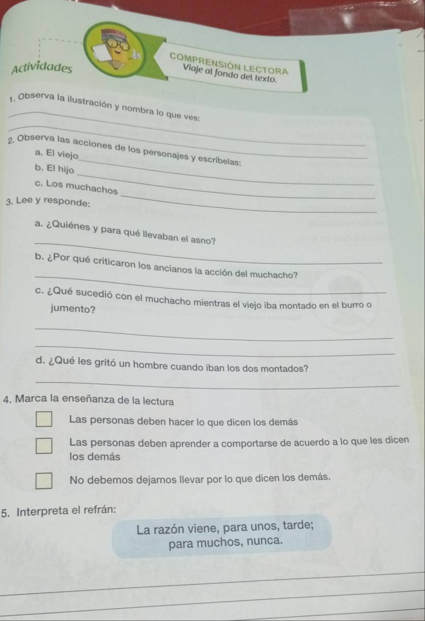 COMPRENSIÓN LECTORA
Actividades
Viaje al fondo del lexto.
_
_
1. Observa la ilustración y nombra lo que ves:
2. Observa las acciones de los personajes y escríbelas:
a. El viejo
_
b. El hijo
_
c. Los muchachos
3. Lee y responde:
_
_
a. ¿Quiénes y para qué llevaban el asno?
_
b. ¿Por qué criticaron los ancianos la acción del muchacho?
c. ¿Qué sucedió con el muchacho mientras el viejo iba montado en el burro o
jumento?
_
_
d. ¿Qué les gritó un hombre cuando iban los dos montados?
_
4. Marca la enseñanza de la lectura
Las personas deben hacer lo que dicen los demás
Las personas deben aprender a comportarse de acuerdo a lo que les dicen
los demás
No debemos dejarnos llevar por lo que dicen los demás.
5. Interpreta el refrán:
La razón viene, para unos, tarde;
para muchos, nunca.