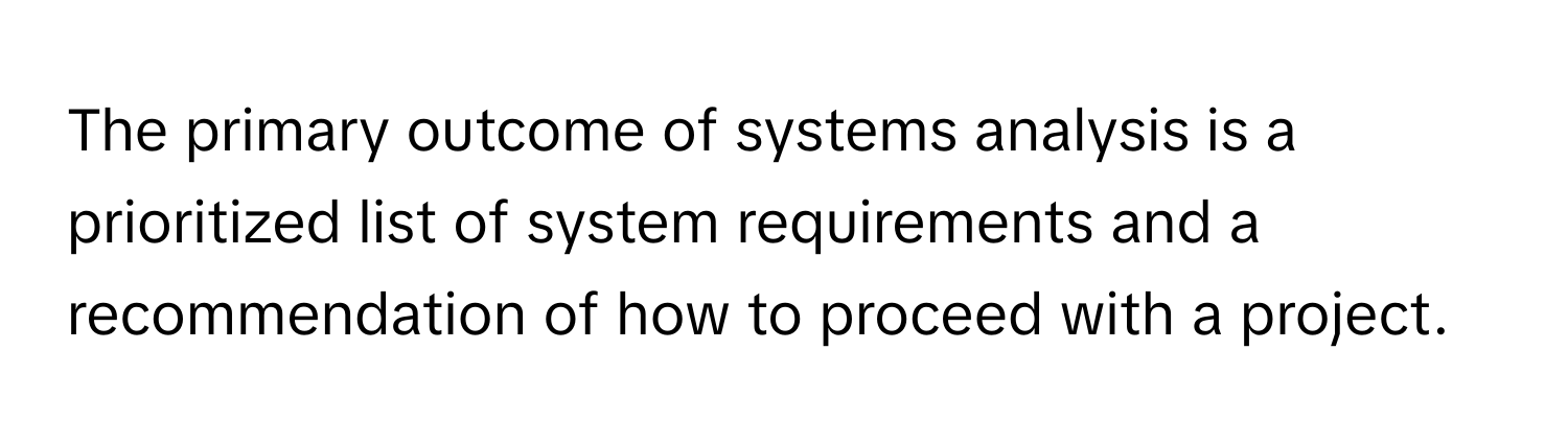 The primary outcome of systems analysis is a prioritized list of system requirements and a recommendation of how to proceed with a project.