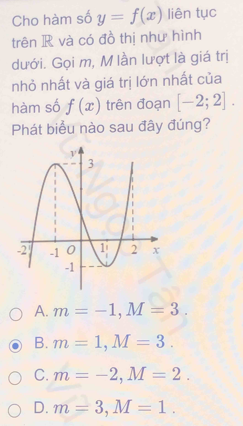 Cho hàm số y=f(x) liên tục
trên R và có đồ thị như hình
dưới. Gọi m, M lần lượt là giá trị
nhỏ nhất và giá trị lớn nhất của
hàm số f(x) trên đoạn [-2;2]. 
Phát biểu nào sau đây đúng?
A. m=-1, M=3.
B. m=1, M=3.
C. m=-2, M=2.
D. m=3, M=1.