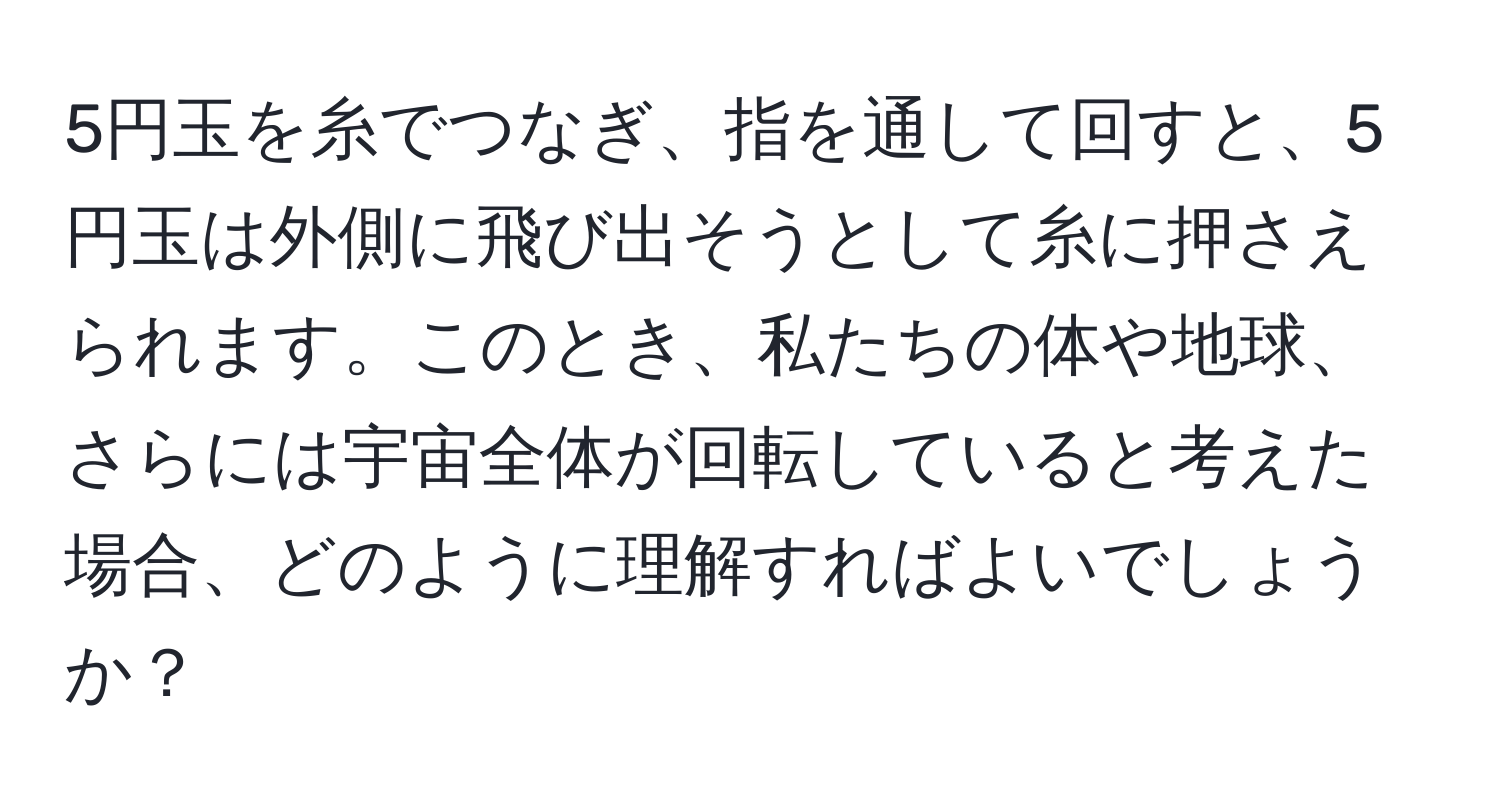 5円玉を糸でつなぎ、指を通して回すと、5円玉は外側に飛び出そうとして糸に押さえられます。このとき、私たちの体や地球、さらには宇宙全体が回転していると考えた場合、どのように理解すればよいでしょうか？