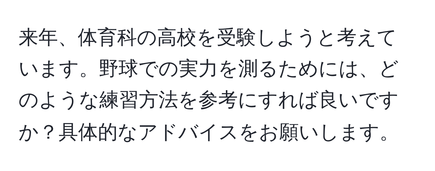 来年、体育科の高校を受験しようと考えています。野球での実力を測るためには、どのような練習方法を参考にすれば良いですか？具体的なアドバイスをお願いします。