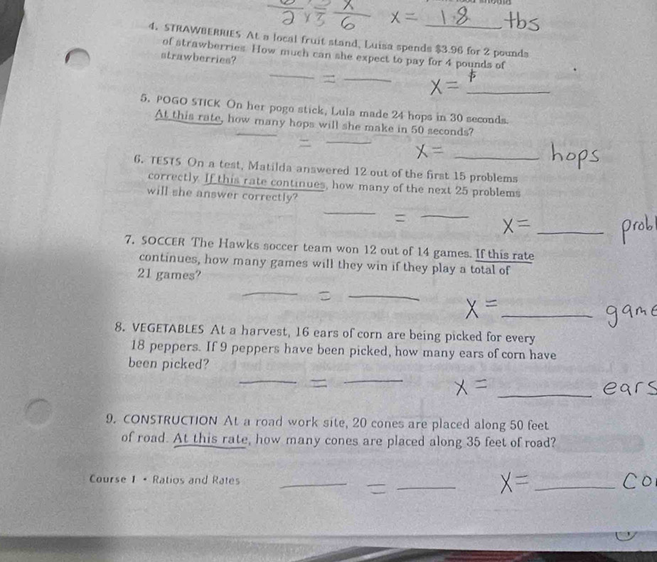 STRAWBERRIES At a local fruit stand, Luisa spends $3.96 for 2 pounds
of strawberries. How much can she expect to pay for 4 pounds of 
strawberries? 
_ 
_ 
_ 
5. POGO STICK On her pogo stick, Lula made 24 hops in 30 seconds
_ 
At this rate, how many hops will she make in 50 seconds? 
_ 
6. TESTS On a test, Matilda answered 12 out of the first 15 problems 
correctly. If this rate continues, how many of the next 25 problems 
will she answer correctly? 
_ 
= 
_ 
_ 
7. SOCCER The Hawks soccer team won 12 out of 14 games. If this rate 
continues, how many games will they win if they play a total of
21 games? 
_ 
_ 
_ 
8. VEGETABLES At a harvest, 16 ears of corn are being picked for every
18 peppers. If 9 peppers have been picked, how many ears of corn have 
_ 
been picked? 
_ 
_ 
9. CONSTRUCTION At a road work site, 20 cones are placed along 50 feet
of road. At this rate, how many cones are placed along 35 feet of road? 
Course 1 • Ratios and Rates_ 
_ 
_