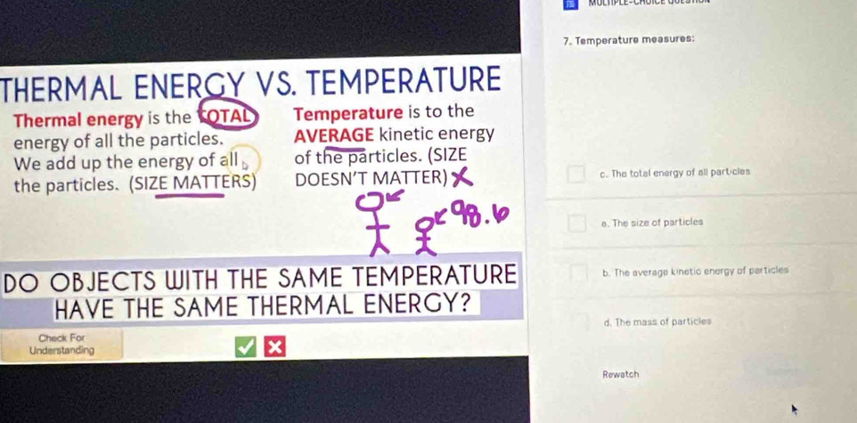 Temperature measures:
THERMAL ENERGY VS. TEMPERATURE
Thermal energy is the TOTAL Temperature is to the
energy of all the particles. AVERAGE kinetic energy
We add up the energy of all of the particles. (SIZE
the particles. (SIZE MATTERS) DOESN’T MATTER) c. The total energy of all part-cles
98.6 e. The size of particles
DO OBJECTS WITH THE SAME TEMPERATURE b. The average kinetic energy of particles
HAVE THE SAME THERMAL ENERGY?
d. The mass of particles
Check For
Understanding
Rewatch