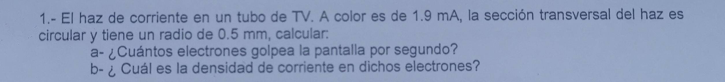 1.- El haz de corriente en un tubo de TV. A color es de 1.9 mA, la sección transversal del haz es 
circular y tiene un radio de 0.5 mm, calcular: 
a- ¿Cuántos electrones golpea la pantalla por segundo? 
b- ¿ Cuál es la densidad de corriente en dichos electrones?